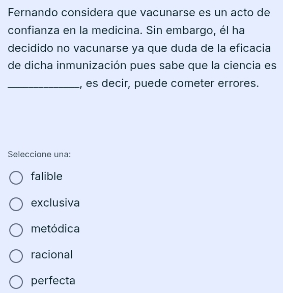 Fernando considera que vacunarse es un acto de
confianza en la medicina. Sin embargo, él ha
decidido no vacunarse ya que duda de la eficacia
de dicha inmunización pues sabe que la ciencia es
_, es decir, puede cometer errores.
Seleccione una:
falible
exclusiva
metódica
racional
perfecta