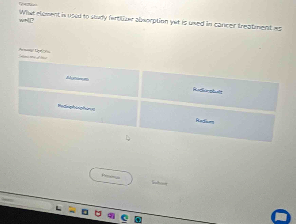 Questos
well? What element is used to study fertilizer absorption yet is used in cancer treatment as
Answer Optons
elect one of four
Aluminum
Radiocobalt
Radiophosphorus Radium
Previous