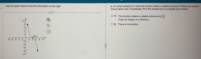 For what value(s) of x does the function obtain a relative minimum? Select the correct
Use the graph below to find the information on the right. choice below and, if necessary, fill in the answer box to complete your choice.
A. The function obtains a relative minimum at □ .
(Type an integer or a decimal.
B. There is no solution.