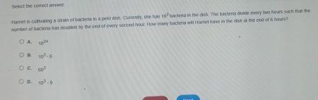 Select the correct answer.
Hame is cultivating a strain of bacleria in a petri dish. Currently, she has 10^3 bacteria in the dish. The bacteria divide everr two hours suc that the
number of bactera has doubled by the end of every second hour. How many bacteria will Hamel have in the dish at the end of 6 hours?
A. 10^(24)
B. 10^3-6
C. 60^3
D. 10^3· 8