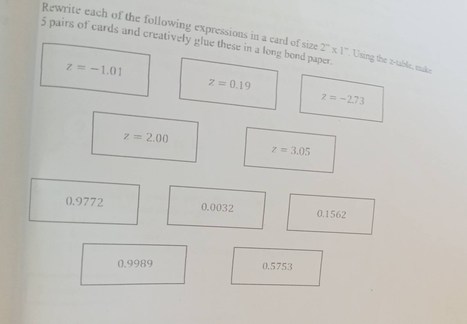 Rewrite each of the following expressions in a card of size 2''* 1''. Using the z -table, make
5 pairs of cards and creatively glue these in a long bond paper.
z=-1.01
z=0.19
z=-2.73
z=2.00
z=3.05
0.9772 0.0032
0.1562
0.9989 0.5753