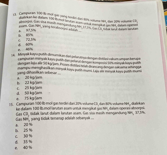 Campuran 100 Ib mol gas yang terdiri dari 80% volume NH_3 dan 20% volume CO_2
dialirkan ke dalam 100 İb.mol larutan asam untuk mengi as NH_3 dalam operasi
absorpsi. Gas sisa masih mengandung N
asam. Gas NH_3 yang terabsorpsi adalah ....
a. 97,5% H, 37 7,5%. Gas CO_2 tidak larut dalam larutan
b. 85%
c. 72,5%
d. 60%
e. 46%
14. Minyak kayu putih dimurnikan dari pelarutnya dengan distilasi vakum umpan berupa
campuran minyak kayu putih dan pelarut dengan komposisi 50% minyak kayu putih
dengan laju alir 50 kg/jam. Proses distilasi telah dirancang dengan saksama sehingga
mampu menghasilkan minyak kayu putih murni. Laju alir minyak kayu putih murni
yang dihasilkan sebesar ....
a. 20 kg/jam
b. 22 kg/jam
c. 25 kg/jam
d. 50 kg/jam
e. 75 kg/jam
15. Campuran 100 lb mol gas terdiri dari 20% volume CO_2 dan 80% volume NH_3 dialirkan
ke dalam 100 lb.mol larutan asam untuk mengikat gas NH_3 dalam operasi absorpsi.
Gas CO_2 tidak larut dalam larutan asam. Gas sisa masih mengandung NH_337,59 n
Gas NH_3 yang tidak terserap adalah sebanyak ....
a. 20 %
b. 25 %
c. 30 %
d. 35 %
e. 40 %