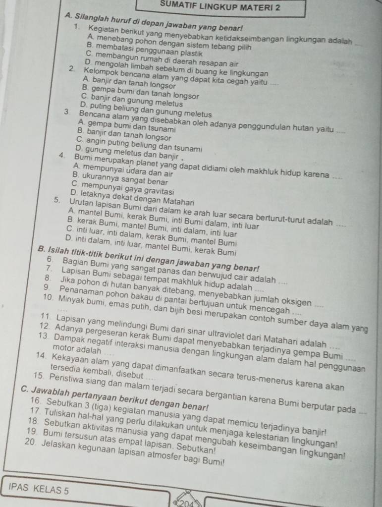 SUMATIF LINGKUP MATERI 2
A. Silanglah huruf di depan jawaban yang benar!
1. Kegiatan benkut yang menyebabkan ketidakseimbangan lingkungan adalah_
A. menebang pohon dengan sistem tebang pilih
B. membatasi penggunaan plastik
C. membangun rumah di daerah resapan air
D. mengolah limbah sebelum di buang ke lingkungan
2. Kelompok bencana alam yang dapat kita cegah yaitu
A. banjir dan tanah longsor
B. gempa bumi dan tanah longsor
C. banjir dan gunung meletus
D. puting beliung dan gunung meletus
3. Bencana alam yang disebabkan oleh adanya penggundulan hutan yaitu
A. gempa bumi dan tsunami
B. banjir dan tanah longsor
C. angin puting beliung dan tsunami
D. gunung meletus dan banjir。
4. Bumi merupakan planet yang dapat didiami oleh makhluk hidup karena ....
A. mempunyai udara dan air
B. ukurannya sangat benar
C. mempunyai gaya gravitasi
D. letaknya dekat dengan Matahan
5. Urutan lapisan Bumi dari dalam ke arah luar secara berturut-turut adalah ...
A. mantel Bumi, kerak Bumi, inti Bumi dalam, inti luar
B. kerak Bumi, mantel Bumi, inti dalam, inti luar
C. inti luar, inti dalam, kerak Bumi, mantel Bumi
D. inti dalam, inti luar, mantel Bumi, kerak Bumi
B. Isilah titik-titik berikut ini dengan jawaban yang benar!
6. Bagian Bumi yang sangat panas dan berwujud cair adalah ....
7. Lapisan Bumi sebagai tempat makhluk hidup adalah
8. Jika pohon di hutan banyak ditebang, menyebabkan jumlah oksigen ....
9. Penanaman pohon bakau di pantai bertujuan untuk mencegah ....
10. Minyak bumi, emas putih, dan bijih besi merupakan contoh sumber daya alam yang
11 Lapisan yang melindungi Bumi dari sinar ultraviolet dari Matahari adalah ..
12. Adanya pergeseran kerak Bumi dapat menyebabkan terjadinya gempa Bumi ...
motor adalah
13. Dampak negatif interaksi manusia dengan lingkungan alam dalam hal penggunaan
14. Kekayaan alam yang dapat dimanfaatkan secara terus-menerus karena akan
tersedia kembali, disebut
15. Peristiwa siang dan malam terjadi secara bergantian karena Bumi berputar pada
C. Jawablah pertanyaan berikut dengan benar!
16. Sebutkan 3 (tiga) kegiatan manusia yang dapat memicu terjadinya banjir
17. Tuliskan hal-hal yang perlu dilakukan untuk menjaga kelestarian lingkungan!
18. Sebutkan aktivitas manusia yang dapat mengubah keseimbangan lingkungan!
19. Bumi tersusun atas empat lapisan. Sebutkan!
20. Jelaskan kegunaan lapisan atmosfer bagi Bumi!
IPAS KELAS 5