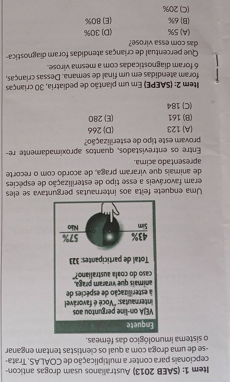 Item 1: (SAEB 2013) Australianos usam drogas anticon-
cepcionais para conter a multiplicação de COALAS. Trata-
-se de uma droga com a qual os cientistas tentam enganar
o sistema imunológico das fêmeas.
Uma enquete feita aos internautas perguntava se eles
eram favoráveis a esse tipo de esterilização de espécies
de animais que viraram praga, de acordo com o recorte
apresentado acima.
Entre os entrevistados, quantos aproximadamente re-
provam este tipo de esterilização?
(A) 123 (D) 266
(B) 161 (E) 280
(C) 184
Item 2: (SAEPE) Em um plantão de pediatria, 30 crianças
foram atendidas em um final de semana. Dessas crianças,
6 foram diagnosticadas com a mesma virose.
Que percentual de crianças atendidas foram diagnostica-
das com essa virose?
(A) 5% (D) 30%
(B) 6% (E) 80%
(C) 20%