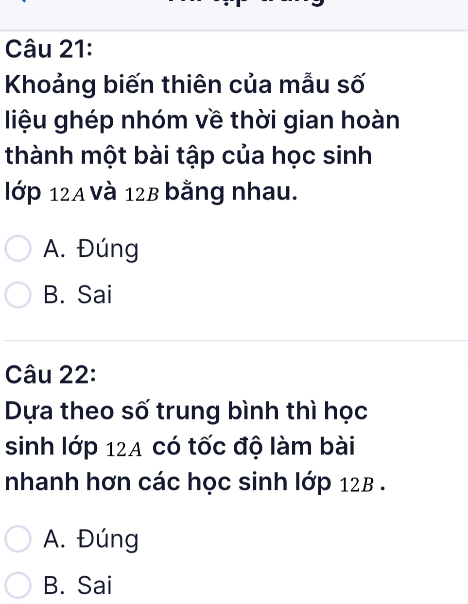 Khoảng biến thiên của mẫu số
liệu ghép nhóm về thời gian hoàn
thành một bài tập của học sinh
lớp 12A và 12B bằng nhau.
A. Đúng
B. Sai
Câu 22:
Dựa theo số trung bình thì học
sinh lớp 124 có tốc độ làm bài
nhanh hơn các học sinh lớp 12B.
A. Đúng
B. Sai