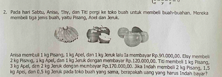 frac (frac x-frac y-frac z=0
2. Pada hari Sabtu, Anisa, Elsy, dan Titi pergi ke toko buah untuk membeli buah-buahan. Mereka 
membeli tiga jenis buah, yaitu Pisang, Apell dan Jeruk. 
Anisa membeli 1 kg Pisang, 1 kg Apel, dan 1 kg Jeruk lalu Ia membayar Rp.90.000,00. Elsy membeli
2 kg Pisang, 1 kg Apel, dan 1 kg Jeruk dengan membayar Rp.120.000,00. Titi membeli 1 kg Pisang,
3 kg Apel, dan 2 kg Jeruk dengan membayar Rp.170.000,00. Jika Indah membeli 2 kg Pisang, 1,5
kg Apei, dan 0,5 kg Jeruk pada toko buah yang sama, berapakah uang yang harus Indah bayar?