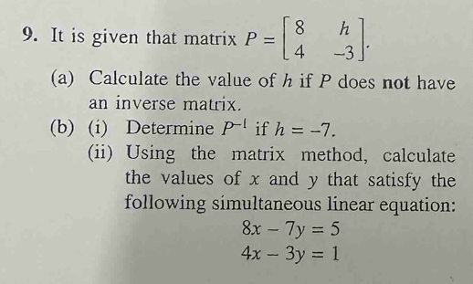 It is given that matrix P=beginbmatrix 8&h 4&-3endbmatrix. 
(a) Calculate the value of h if P does not have 
an inverse matrix. 
(b) (i) Determine P^(-1) if h=-7. 
(ii) Using the matrix method, calculate 
the values of x and y that satisfy the 
following simultaneous linear equation:
8x-7y=5
4x-3y=1