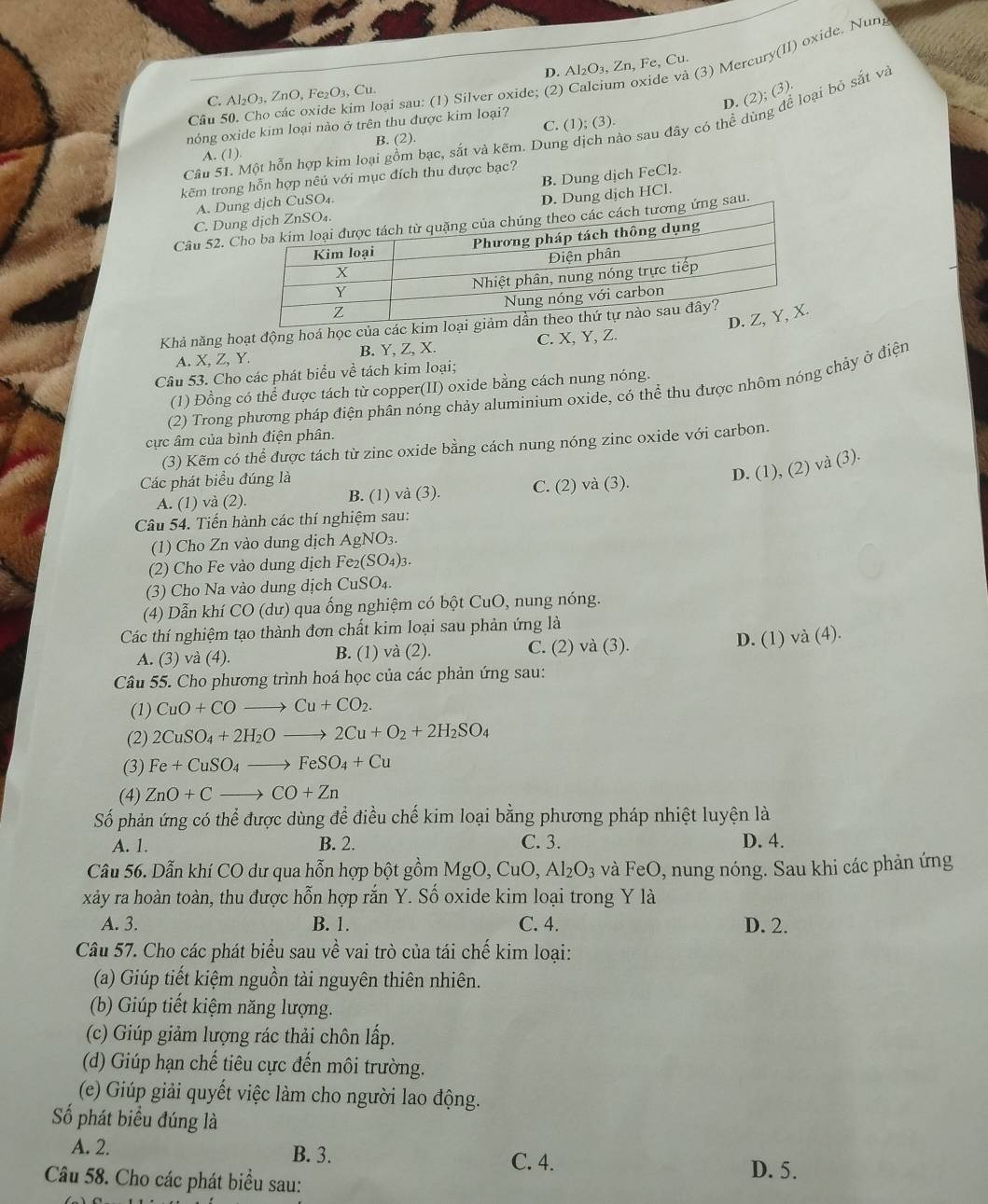 D. Al₂O₃, Zn, Fe, Cu.
Cầu 50. Cho các oxide kim loại sau: (1) Silver oxide; (2) Calcium oxide và (3) Mercury(II) oxide. Nun
C. Al_2O_3,ZnO,Fe_2O_3,Cu.
D. (2); (3)
nóng oxide kim loại nào ở trên thu được kim loại?
Cầu 51. Một hỗn hợp kim loại gồm bạc, sắt và kẽm. Dung dịch nào sau đây có thể dùng để loại bỏ sắt và
A. (1). B. (2) C. (1); (3).
kẽm trong hỗn hợp nêủ với mục đích thu được bạc?
A. Duịch CuSO₄. B. Dung dịch FeCl₂.
D. Dung dịch HCl.
C. Du
Câu 52. g sau.
Khả năng hoạt động hoá học của các kim loạ
A. X,Z,Y. B. Y, Z, X. C. X, Y, Z.
Câu 53. Cho các phát biểu về tách kim loại;
(1) Đồng có thể được tách từ copper(II) oxide bằng cách nung nóng.
(2) Trong phương pháp điện phân nóng chảy aluminium oxide, có thể thu được nhôm nóng chảy ở điện
cực âm của bình điện phân.
(3) Kẽm có thể được tách từ zinc oxide bằng cách nung nóng zinc oxide với carbon.
Các phát biểu đúng là
D. (1), (2) và (3).
A. (1) và (2). B. (1) và (3). C. (2) và (3).
Câu 54. Tiến hành các thí nghiệm sau:
(1) Cho Zn vào dung dịch AgNO_3.
(2) Cho Fe vào dung dịch Fe_2(SO_4)_3.
(3) Cho Na vào dung dịch CuSO_4.
(4) Dẫn khí CO (dư) qua ống nghiệm có bột CuO, nung nóng.
Các thí nghiệm tạo thành đơn chất kim loại sau phản ứng là
A. (3) va(4) B. (1) và (2). C. (2) và (3). D. (1) và (4).
Câu 55. Cho phương trình hoá học của các phản ứng sau:
(1) CuO+COto Cu+CO_2.
(2) 2CuSO_4+2H_2Oto 2Cu+O_2+2H_2SO_4
(3) Fe+CuSO_4to FeSO_4+Cu
(4) ZnO+Cto CO+Zn
Số phản ứng có thể được dùng để điều chế kim loại bằng phương pháp nhiệt luyện là
A. 1. B. 2. C. 3. D. 4.
Câu 56. Dẫn khí CO dư qua hỗn hợp bột gồm MgO, CuO,Al_2O_3 và FeO, nung nóng. Sau khi các phản ứng
xảy ra hoàn toàn, thu được hỗn hợp răn Y. Số oxide kim loại trong Y là
A. 3. B. 1. C. 4. D. 2.
Câu 57. Cho các phát biểu sau về vai trò của tái chế kim loại:
(a) Giúp tiết kiệm nguồn tài nguyên thiên nhiên.
(b) Giúp tiết kiệm năng lượng.
(c) Giúp giảm lượng rác thải chôn lấp.
(d) Giúp hạn chế tiêu cực đến môi trường.
(e) Giúp giải quyết việc làm cho người lao động.
Số phát biểu đúng là
A. 2. B. 3.
C. 4. D. 5.
Câu 58. Cho các phát biểu sau: