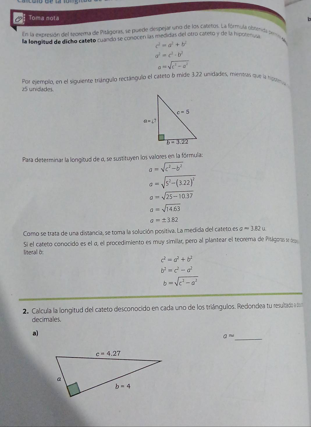 Toma nota b
En la expresión del teorema de Pitágoras, se puede despejar uno de los catetos. La fórmula obtenida permied
la longitud de dicho cateto cuando se conocen las medidas del otro cateto y de la hipotenusa
c^2=a^2+b^2
a^2=c^2-b^2
a=sqrt(c^2-a^2)
Por ejemplo, en el siguiente triángulo rectángulo el cateto 6 mide 3.22 unidades, mientras que la hipoleva 
z5 unidades.
Para determinar la longitud de a, se sustituyen los valores en la fórmula:
a=sqrt(c^2-b^2)
a=sqrt(5^2-(3.22)^2)
a=sqrt(25-10.37)
a=sqrt(14.63)
a=± 3.82
Como se trata de una distancia, se toma la solución positiva. La medida del cateto.es aapprox 3.82u.
Si el cateto conocidó es el a, el procedimiento es muy similar, pero al plantear el teorema de Pitágoras se dee
literal b:
c^2=a^2+b^2
b^2=c^2-a^2
b=sqrt(c^2-a^2)
2. Calcula la longitud del cateto desconocido en cada uno de los triángulos. Redondea tu resultado a do
decimales.
_
a)
aapprox