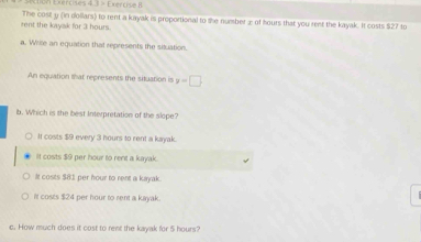 Don Exércises 4. 3 > Exérose B 
rent the kayak for 3 hours. The cost y (in dollars) to rent a kayak is proportional to the number æ of hours that you rent the kayak. It costs $27 to
a. Wrile an equation that represents the situation.
An equation that represents the situation is y=□
b. Which is the best Interpretation of the slope?
If costs $9 every 3 hours to rent a kayak.
It costs $9 per hour to rent a kayak.
It cosits $81 per hour to rent a kayak.
It costs $24 per hour to rent a kayak
c. How much does it cost to rent the kayak for 5 hours?