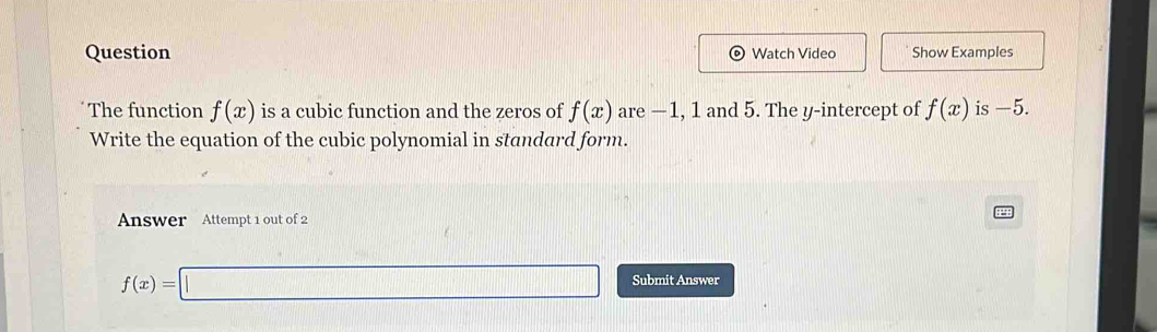 Question Watch Video Show Examples 
The function f(x) is a cubic function and the zeros of f(x) are —1, 1 and 5. The y-intercept of f(x) is -5. 
Write the equation of the cubic polynomial in standard form. 
Answer Attempt 1 out of 2
f(x)=□ Submit Answer