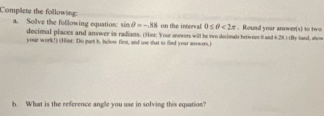 Complete the following: 
a. Solve the following equation: sin θ =-.88 on the interval 0≤ θ <2π. Round your answer(s) to two 
decimal places and answer in radians. (Hint: Your answers will be two decimals between 0 and 6.28.) (By hand, show 
your work!) (Hint: Do part b. below first, and use that to find your answers.) 
b. What is the reference angle you use in solving this equation?