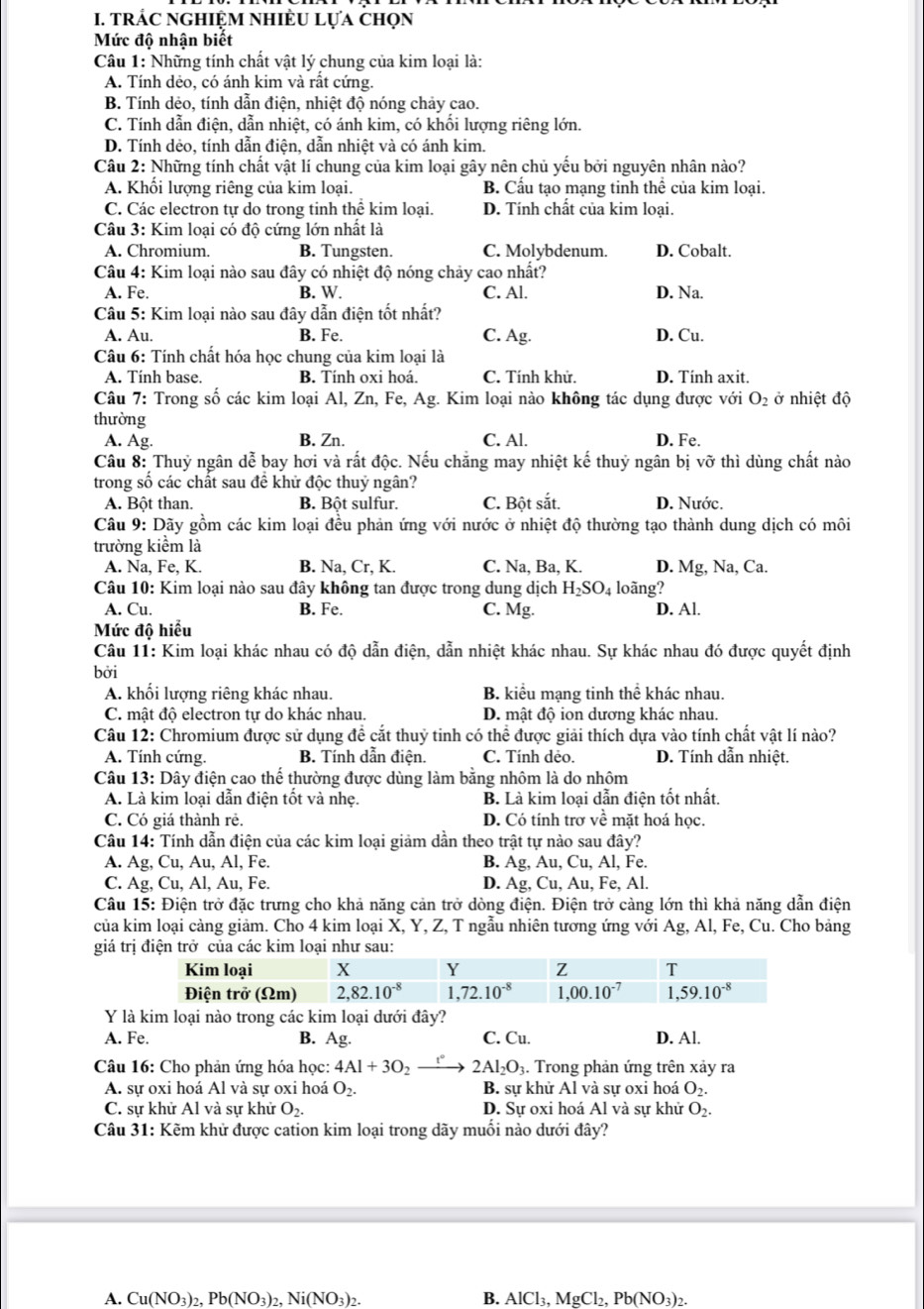 trÁC nghiệM nhiÈU lựa chọn
Mức độ nhận biết
Câu 1: Những tính chất vật lý chung của kim loại là:
A. Tính dẻo, có ánh kim và rất cứng.
B. Tính dẻo, tính dẫn điện, nhiệt độ nóng chảy cao.
C. Tính dẫn điện, dẫn nhiệt, có ánh kim, có khối lượng riêng lớn.
D. Tính dẻo, tính dẫn điện, dẫn nhiệt và có ánh kim.
Câu 2: Những tính chất vật lí chung của kim loại gây nên chủ yếu bởi nguyên nhân nào?
A. Khổi lượng riêng của kim loại. B. Cầu tạo mạng tinh thể của kim loại.
C. Các electron tự do trong tinh thể kim loại. D. Tính chất của kim loại.
Câu 3: Kim loại có độ cứng lớn nhất là
A. Chromium. B. Tungsten. C. Molybdenum. D. Cobalt.
Câu 4: Kim loại nào sau đây có nhiệt độ nóng chảy cao nhất?
A. Fe. B. W. C. Al. D. Na.
Câu 5: Kim loại nào sau đây dẫn điện tốt nhất?
A. Au. B. Fe. C. Ag. D. Cu.
Câu 6: Tính chất hóa học chung của kim loại là
A. Tính base. B. Tính oxi hoá. C. Tính khử. D. Tính axit.
Câu 7: Trong số các kim loại Al, Zn, Fe, Ag. Kim loại nào không tác dụng được với O_2 ở nhiệt độ
thường
A. Ag. B. Zn. C. Al. D. Fe.
Câu 8: Thuỷ ngân dễ bay hơi và rất độc. Nếu chăng may nhiệt kế thuỷ ngân bị vỡ thì dùng chất nào
trong số các chất sau đề khử độc thuỷ ngân?
A. Bột than. B. Bột sulfur. C. Bột sắt. D. Nước.
Câu 9: Dãy gồm các kim loại đều phản ứng với nước ở nhiệt độ thường tạo thành dung dịch có môi
trường kiểm là
A. Na, Fe, K. B. Na, Cr, K. C. Na , Ba, K. D. Mg, Na, Ca.
Câu 10: Kim loại nào sau đây không tan được trong dung dịch H_2SO_4 loãng?
A. Cu. B. Fe. D. Al.
C. Mg.
Mức độ hiểu
Câu 11: Kim loại khác nhau có độ dẫn điện, dẫn nhiệt khác nhau. Sự khác nhau đó được quyết định
bởi
A. khối lượng riêng khác nhau. B. kiểu mạng tinh thể khác nhau.
C. mật độ electron tự do khác nhau. D. mật độ ion dương khác nhau.
Câu 12: Chromium được sử dụng đề cắt thuỷ tinh có thể được giải thích dựa vào tính chất vật lí nào?
A. Tính cứng. B. Tính dẫn điện. C. Tính dẻo. D. Tính dẫn nhiệt.
Câu 13: Dây điện cao thế thường được dùng làm bằng nhôm là do nhôm
A. Là kim loại dẫn điện tốt và nhẹ. B. Là kim loại dẫn điện tốt nhất.
C. Có giá thành rẻ. D. Có tính trợ về mặt hoá học.
Câu 14: Tính dẫn điện của các kim loại giảm dần theo trật tự nào sau đây?
A. Ag, Cu, Au, Al, Fe B. Ag, Au, Cu, Al, Fe.
C. Ag, Cu, Al, Au, Fe. D. Ag , Cu, Au, Fe, Al.
Câu 15: Điện trở đặc trưng cho khả năng cản trở dòng điện. Điện trở càng lớn thì khả năng dẫn điện
của kim loại càng giảm. Cho 4 kim loại X, Y, Z, T ngẫu nhiên tương ứng với Ag, Al, Fe, Cu. Cho bảng
giá trị điện trở của các kim loại như sau:
Y là kim loại nào trong các kim loại dưới đây?
A. Fe. B. Ag. C. Cu. D. Al.
Câu 16: Cho phản ứng hóa học: 4Al+3O_2 2Al_2O_3. Trong phản ứng trên xảy ra
A. sự oxi hoá Al và sự oxi hoá O_2. B. sự khử Al và sự oxi hoá O_2.
C. sự khử Al và sự khử O_2. D. Sự oxi hoá Al và sự khử O_2.
Câu 31: Kẽm khử được cation kim loại trong dãy muối nào dưới đây?
A. Cu(NO3)2, Pb(NO₃)2, Ni(NO3)2. B. AlCl₃, MgCl₂, Pb(NO₃)2.
