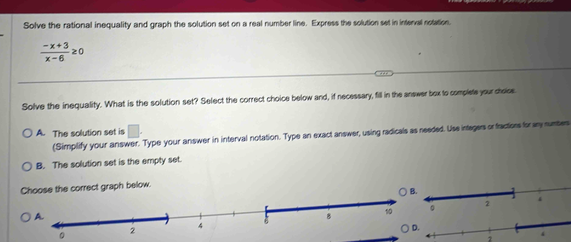 Solve the rational inequality and graph the solution set on a real number line. Express the solution set in interval nolation.
 (-x+3)/x-6 ≥ 0
Solve the inequality. What is the solution set? Select the correct choice below and, if necessary, fill in the answer bex to complete your choiss.
A. The solution set is □. 
(Simplify your answer. Type your answer in interval notation. Type an exact answer, using radicals as needed. Use integers or fractions for any numbers
B. The solution set is the empty set.
Choose the correct graph below.
2