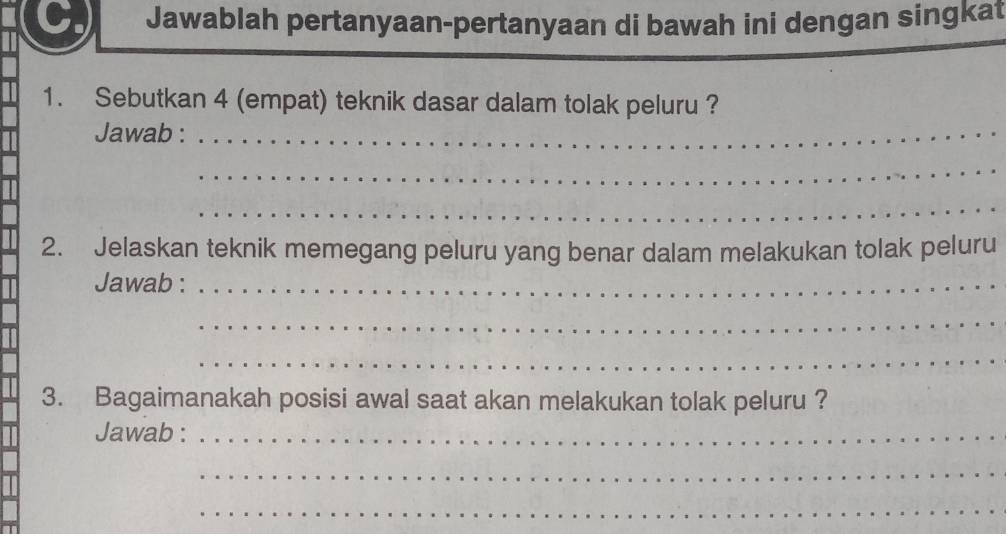 Jawablah pertanyaan-pertanyaan di bawah ini dengan singkat 
1. Sebutkan 4 (empat) teknik dasar dalam tolak peluru ? 
Jawab :_ 
_ 
_ 
2. Jelaskan teknik memegang peluru yang benar dalam melakukan tolak peluru 
Jawab :_ 
_ 
_ 
3. Bagaimanakah posisi awal saat akan melakukan tolak peluru ? 
Jawab :_ 
_ 
_