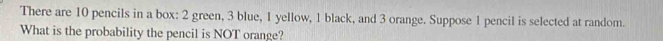 There are 10 pencils in a box: 2 green, 3 blue, 1 yellow, 1 black, and 3 orange. Suppose 1 pencil is selected at random. 
What is the probability the pencil is NOT orange?