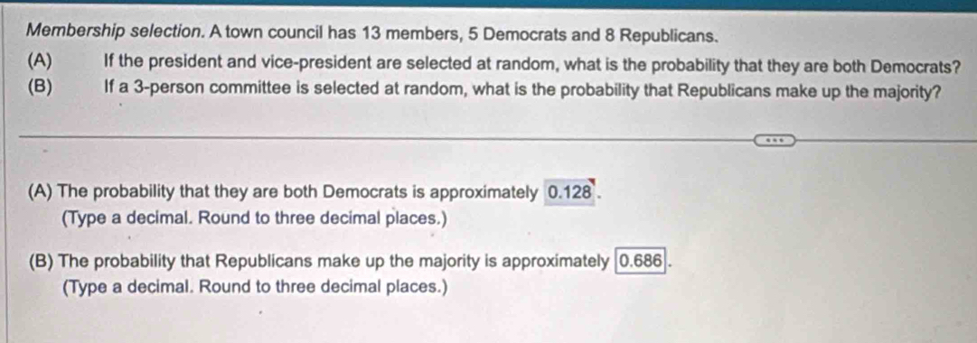 Membership selection. A town council has 13 members, 5 Democrats and 8 Republicans.
(A) If the president and vice-president are selected at random, what is the probability that they are both Democrats?
(B) If a 3 -person committee is selected at random, what is the probability that Republicans make up the majority?
(A) The probability that they are both Democrats is approximately 0.128.
(Type a decimal. Round to three decimal places.)
(B) The probability that Republicans make up the majority is approximately 0.686.
(Type a decimal. Round to three decimal places.)