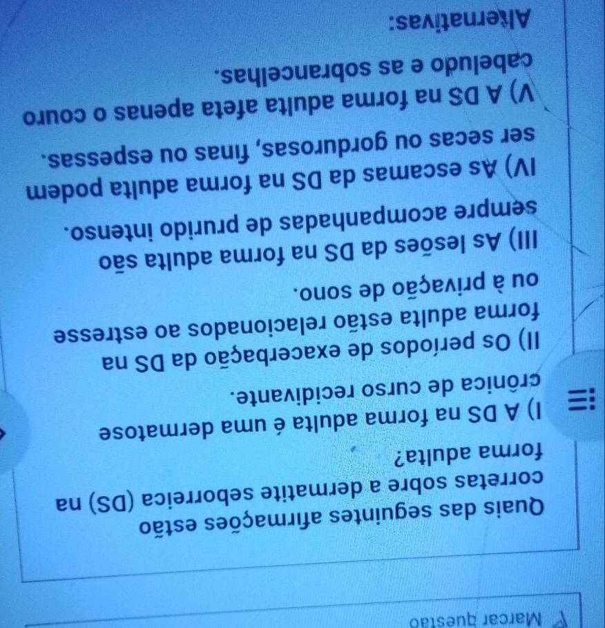 Marcar questão
Quais das seguintes afirmações estão
corretas sobre a dermatite seborreica (DS) na
forma adulta?
I) A DS na forma adulta é uma dermatose
crônica de curso recidivante.
II) Os períodos de exacerbação da DS na
forma adulta estão relacionados ao estresse
ou à privação de sono.
III) As lesões da DS na forma adulta são
sempre acompanhadas de prurido intenso.
IV) As escamas da DS na forma adulta podem
ser secas ou gordurosas, finas ou espessas.
V) A DS na forma adulta afeta apenas o couro
cabeludo e as sobrancelhas.
Alternativas: