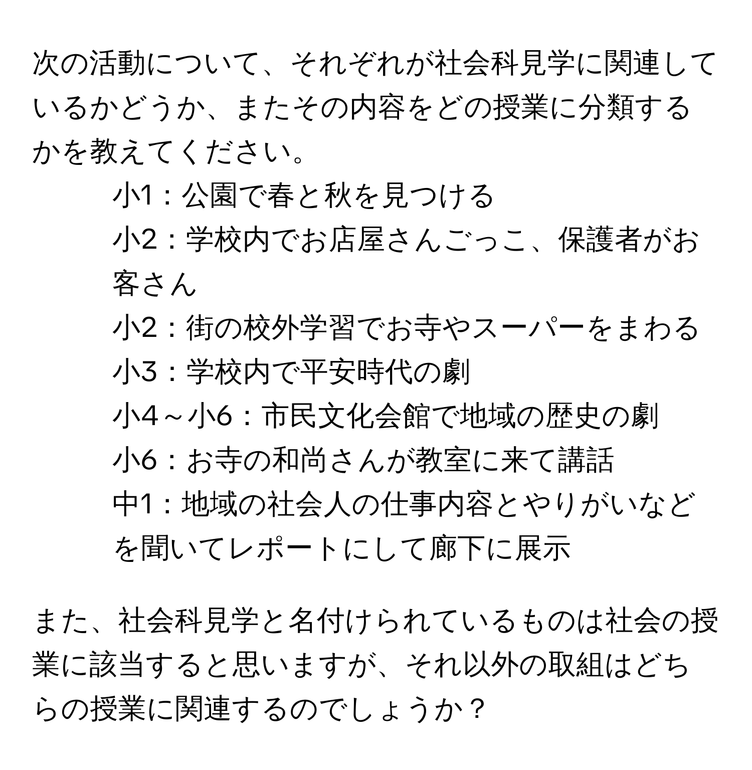 次の活動について、それぞれが社会科見学に関連しているかどうか、またその内容をどの授業に分類するかを教えてください。  
1. 小1：公園で春と秋を見つける  
2. 小2：学校内でお店屋さんごっこ、保護者がお客さん  
3. 小2：街の校外学習でお寺やスーパーをまわる  
4. 小3：学校内で平安時代の劇  
5. 小4～小6：市民文化会館で地域の歴史の劇  
6. 小6：お寺の和尚さんが教室に来て講話  
7. 中1：地域の社会人の仕事内容とやりがいなどを聞いてレポートにして廊下に展示  

また、社会科見学と名付けられているものは社会の授業に該当すると思いますが、それ以外の取組はどちらの授業に関連するのでしょうか？