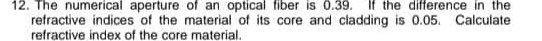 The numerical aperture of an optical fiber is 0.39. If the difference in the 
refractive indices of the material of its core and cladding is 0.05. Calculate 
refractive index of the core material.