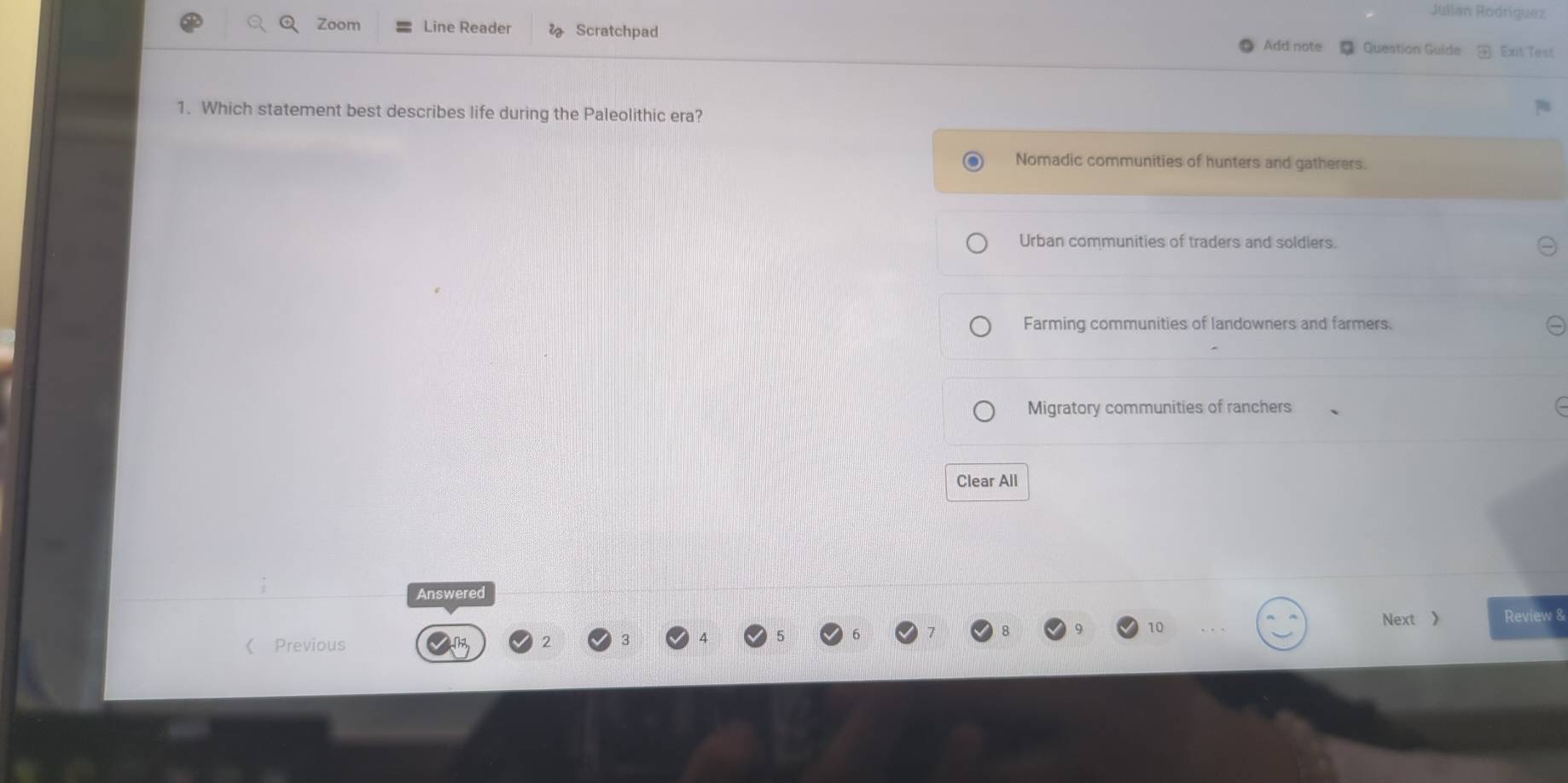 Jullan Rodriguez
Zoom Line Reader Scratchpad
Add note Question Guide Exit Test
1. Which statement best describes life during the Paleolithic era?
Nomadic communities of hunters and gatherers.
Urban communities of traders and soldiers.
Farming communities of landowners and farmers.
Migratory communities of ranchers
Clear All
Answered
Next 》 Review &
《 Previous