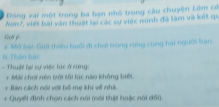 Đóng vai một trong ba bạn nhỏ trong câu chuyện Làm có 
hơn7, viết bài văn thuật lại các sự việc mình đã làm và kết qu 
Gợi ýi 
a. Mở bài: Giới thiệu buổi đi chơi trong rừng cùng hai người bạn. 
b. Thân bài: 
Thuật lại sự việc lúc ở rừng: 
+ Mải chơi nên trời tối lúc nào không biết. 
+ Bàn cách nói với bố mẹ khi về nhà. 
+ Quyết định chọn cách nói (nói thật hoặc nói đối).