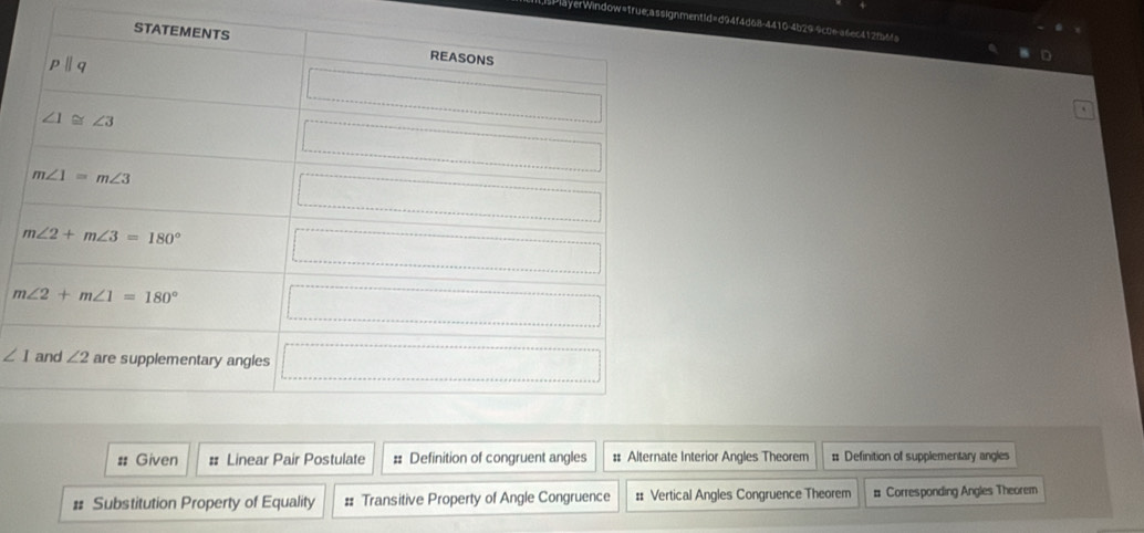 layerWindow=1rue;assignmentid=d94f4d68-4410-4b29-9c0e-a6ec412f6fa
∠ 1
# Given : Linear Pair Postulate # Definition of congruent angles #: Alternate Interior Angles Theorem # Definition of supplementary angles
# Substitution Property of Equality # Transitive Property of Angle Congruence # Vertical Angles Congruence Theorem # Corresponding Angles Theorem
