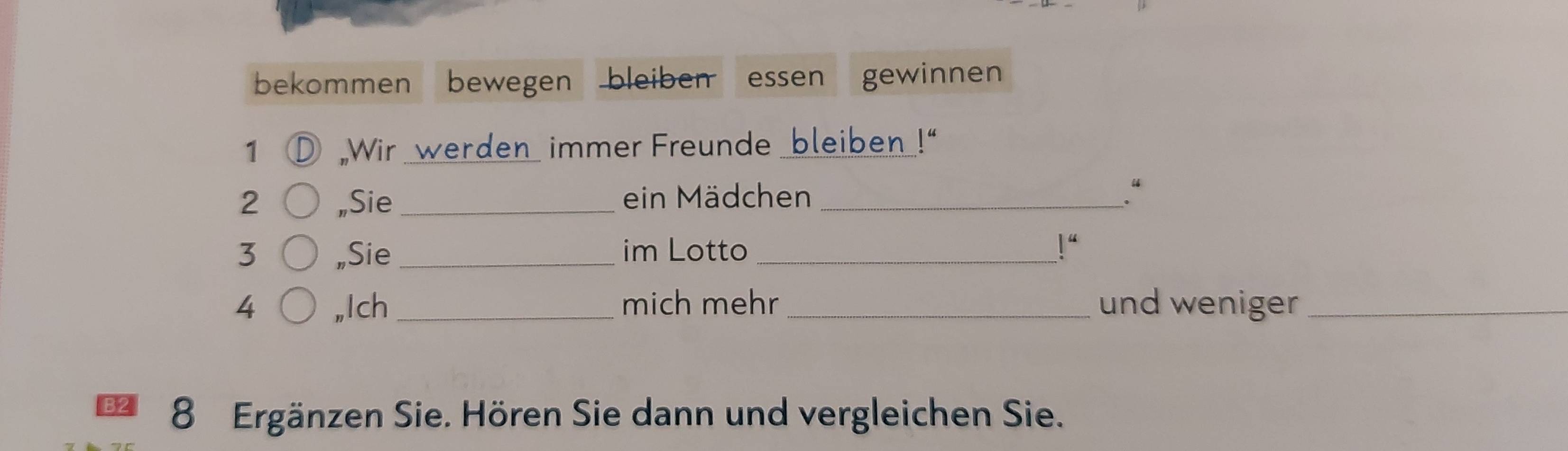 bekommen bewegen bleiben essen gewinnen 
1 O Wir werden immer Freunde bleiben 44
2 „Sie_ ein Mädchen _. “ 
3 „Sie _im Lotto _ l^4
4 ,,Ich _mich mehr _und weniger_ 
B2 8 Ergänzen Sie. Hören Sie dann und vergleichen Sie.