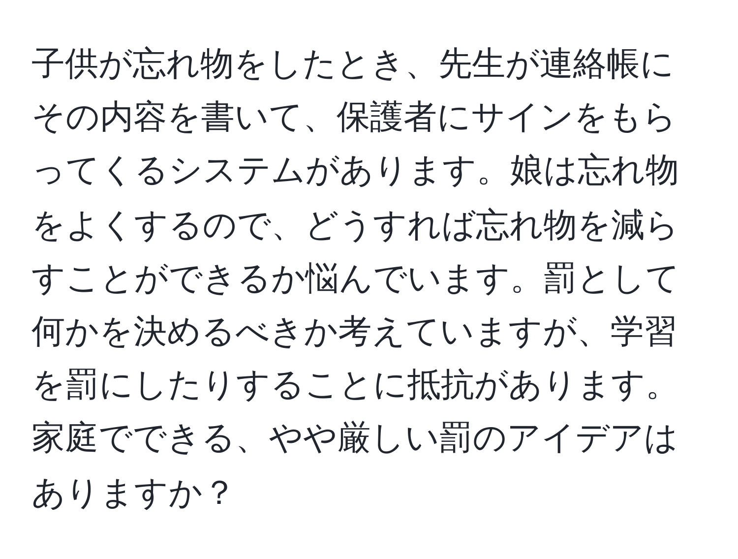 子供が忘れ物をしたとき、先生が連絡帳にその内容を書いて、保護者にサインをもらってくるシステムがあります。娘は忘れ物をよくするので、どうすれば忘れ物を減らすことができるか悩んでいます。罰として何かを決めるべきか考えていますが、学習を罰にしたりすることに抵抗があります。家庭でできる、やや厳しい罰のアイデアはありますか？