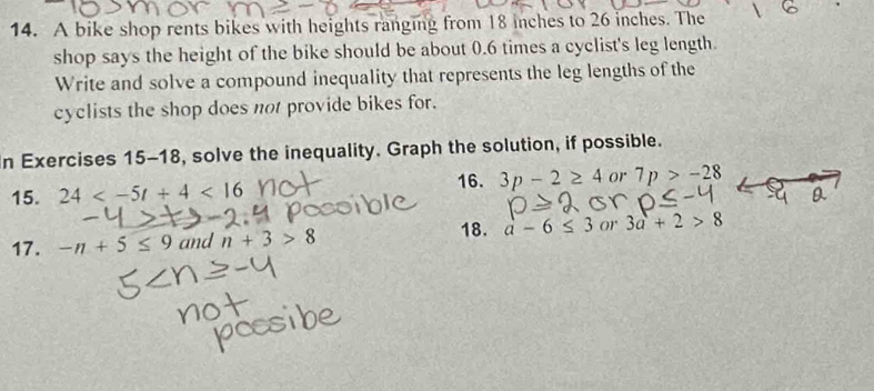A bike shop rents bikes with heights ranging from 18 inches to 26 inches. The 
shop says the height of the bike should be about 0.6 times a cyclist's leg length. 
Write and solve a compound inequality that represents the leg lengths of the 
cyclists the shop does not provide bikes for. 
In Exercises 15-18, solve the inequality. Graph the solution, if possible. 
16. 
15. 24 <16</tex> 3p-2≥ 4 or 7p>-28
18. 
17. -n+5≤ 9 and n+3>8 a-6≤ 3 or 3a+2>8