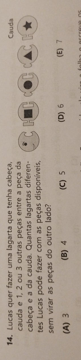 Lucas quer fazer uma lagarta que tenha cabeça, Cauda
cauda e 1, 2 ou 3 outras peças entre a peça da
cabeça e a da cauda. Quantas lagartas diferen-
tes Lucas pode fazer com as peças disponíveis,
sem virar as peças do outro lado?
(D) 6
(A) 3 (B) 4 (C) 5 (E) 7