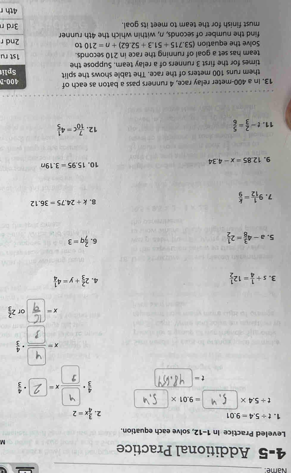 Name:_ 
4-5 Additional Practice 
M 
Leveled Practice In 1-12, solve each equation. 
1. t/ 5.4=9.01 2.  3/4 x=2
t/ 5.4*
=9.01*
t=
□ ·  4/3 

x - or 2 2/3 
3. s+ 1/4 =12 1/2  2 2/3 +y=4 1/4 
4. 
5. a-4 3/8 =2 1/2 
6.  2/7 q=3
7. 9 1/12 = k/9 
8. k+24.75=36.12
9. 12.85=x-4.34
10. 15.95=3.19n
11. t- 2/3 = 5/6 
12.  7/10 c=4 1/5 
13. In a 400-meter relay race, 4 runners pass a baton as each of 400-1
them runs 100 meters of the race. The table shows the split Split 
times for the first 3 runners of a relay team. Suppose the 
team has set a goal of running the race in 210 seconds. 1st ru 
Solve the equation (53.715+51.3+52.62)+n=210 to 2nd r
find the number of seconds, n, within which the 4th runner 
must finish for the team to meet its goal. 3rd r
4th r