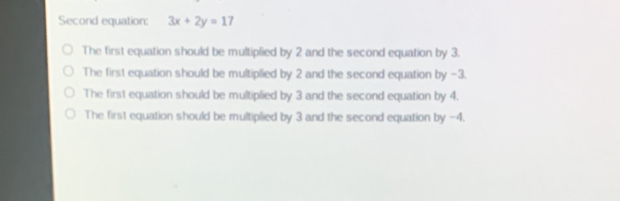 Second equation: 3x+2y=17
The first equation should be multiplied by 2 and the second equation by 3.
The first equation should be multiplied by 2 and the second equation by -3.
The first equation should be multiplied by 3 and the second equation by 4.
The first equation should be multiplied by 3 and the second equation by -4.