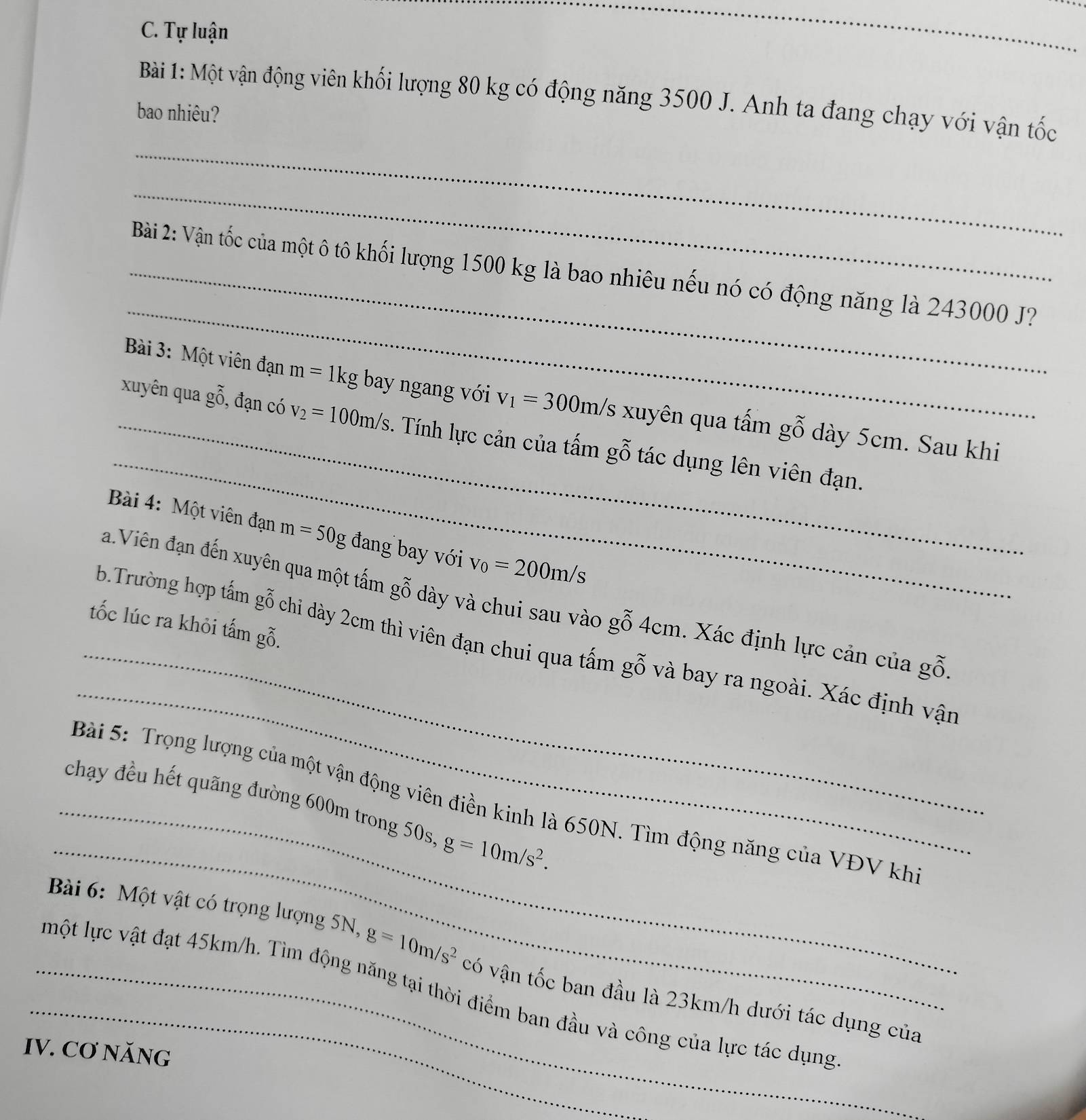 Tự luận 
_ 
Bài 1: Một vận động viên khối lượng 80 kg có động năng 3500 J. Anh ta đang chạy với vận tốc 
bao nhiêu? 
_ 
_ 
_ 
_ Bài 2: Vận tốc của một ô tô khối lượng 1500 kg là bao nhiêu nếu nó có động năng là 243000 J? 
_ 
Bài 3: Một viên đạn m=1kg bay ngang với v_1=300m/s xuyên qua tấm gỗ dày 5cm. Sau khi 
_xuyên qua g_gwidehat _0^sim  , đạn có v_2=100m/s. Tính lực cản của tấm gỗ tác dụng lên viên đạn. 
Bài 4: Một viên đạn m=50g đang bay với v_0=200m/s
_ 
a.Viên đạn đến xuyên qua một tấm gỗ dày và chui sau vào gỗ 4cm. Xác định lực cản của gỗ 
tốc lúc ra khỏi tấm gỗ. 
_ 
b.Trường hợp tấm gỗ chi dày 2cm thì viên đạn chui qua tấm gỗ và bay ra ngoài. Xác định vận 
_ 
Bài 5: Trọng lượng của một vận động viên điền kinh là 650N. Tìm động năng của VĐV kh 
_chạy đều hết quãng đường 600m trong 50s g=10m/s^2. 
_ Bài 6: Một vật có trọng lượng 5N, g=10m/s^2 có vận tốc ban đầu là 23km/h dưới tác dụng của 
_một lực vật đạt 45km/h. Tìm động năng tại thời điểm ban đầu và công của lực tác dụng 
IV. Cơ NăNG