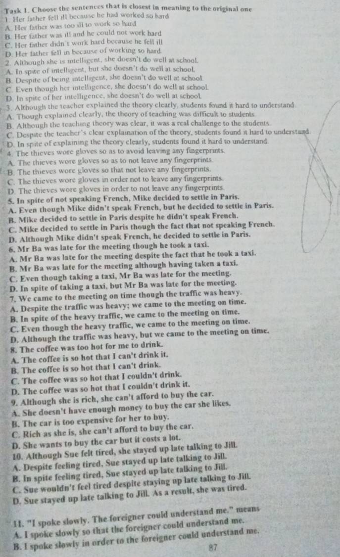 Task 1. Choose the sentences that is closest in meaning to the original one
1. Her father fell ill because he had worked so hard
A. Her father was too ill to work so hard
B. Her father was ill and he could not work hard
C. Her father didn't work hard because he fell ill
D. Her father fell in because of working so hard
2. Although she is intelligent, she doesn't do well at school.
A. In spite of intelligent, but she doesn't do well at school,
B: Despite of being intelligent, she doesn't do well at school.
C. Even though her intelligence, she doesn't do well at school
D. In spite of her intelligence, she doesn’t do well at school.
3. Although the teacher explained the theory clearly, students found it hard to understand
A. Though explained clearly, the theory of teaching was difficult to students
B. Although the teaching theory was clear, it was a real challenge to the students
C. Despite the teacher's clear explaination of the theory, students found it hard to understand.
D. In spite of explaining the theory clearly, students found it hard to understand.
4. The thieves wore gloves so as to avoid leaving any fingerprints.
A. The thieves wore gloves so as to not leave any fingerprints.
B: The thieves wore gloves so that not leave any fingerprints.
C. The thieves wore gloves in order not to leave any fingerprints.
D. The thieves wore gloves in order to not leave any fingerprints.
5. In spite of not speaking French, Mike decided to settle in Paris.
A. Even though Mike didn’t speak French, but he decided to settle in Paris.
B. Mike decided to settle in Paris despite he didn't speak French.
C. Mike decided to settle in Paris though the fact that not speaking French.
D. Although Mike didn't speak French, he decided to settle in Paris.
6, Mr Ba was late for the meeting though he took a taxi.
A. Mr Ba was late for the meeting despite the fact that he took a taxi.
B. Mr Ba was late for the meeting although having taken a taxi.
C. Even though taking a taxi, Mr Ba was late for the meeting.
D. In spite of taking a taxi, but Mr Ba was late for the meeting.
7, We came to the meeting on time though the traffic was heavy.
A. Despite the traffic was heavy; we came to the meeting on time.
B. In spite of the heavy traffic, we came to the meeting on time.
C. Even though the heavy traffic, we came to the meeting on time.
D. Although the traffic was heavy, but we came to the meeting on time.
8. The coffee was too hot for me to drink.
A. The coffee is so hot that I can't drink it.
B. The coffee is so hot that I can't drink.
C. The coffee was so hot that I couldn't drink.
D. The coffee was so hot that I couldn't drink it.
9. Although she is rich, she can't afford to buy the car.
A. She doesn't have enough money to buy the car she likes.
B. The car is too expensive for her to buy.
C. Rich as she is, she can't afford to buy the car.
D. She wants to buy the car but it costs a lot.
10. Although Sue felt tired, she stayed up late talking to Jill.
A. Despite feeling tired, Sue stayed up late talking to Jill.
B. In spite feeling tired, Sue stayed up late talking to Jill.
C. Sue wouldn't feel tired despite staying up late talking to Jill.
D. Sue stayed up late talking to Jill. As a result, she was tired.
14. "I spoke slowly. The foreigner could understand me," means
A. I spoke slowly so that the foreigner could understand me.
B. I spoke slowly in order to the foreigner could understand me.
87