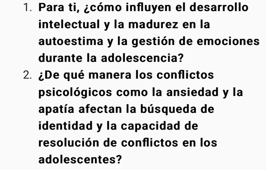 Para ti, ¿cómo influyen el desarrollo 
intelectual y la madurez en la 
autoestima y la gestión de emociones 
durante la adolescencia? 
2. ¿De qué manera los conflictos 
psicológicos como la ansiedad y la 
apatía afectan la búsqueda de 
identidad y la capacidad de 
resolución de conflictos en los 
adolescentes?