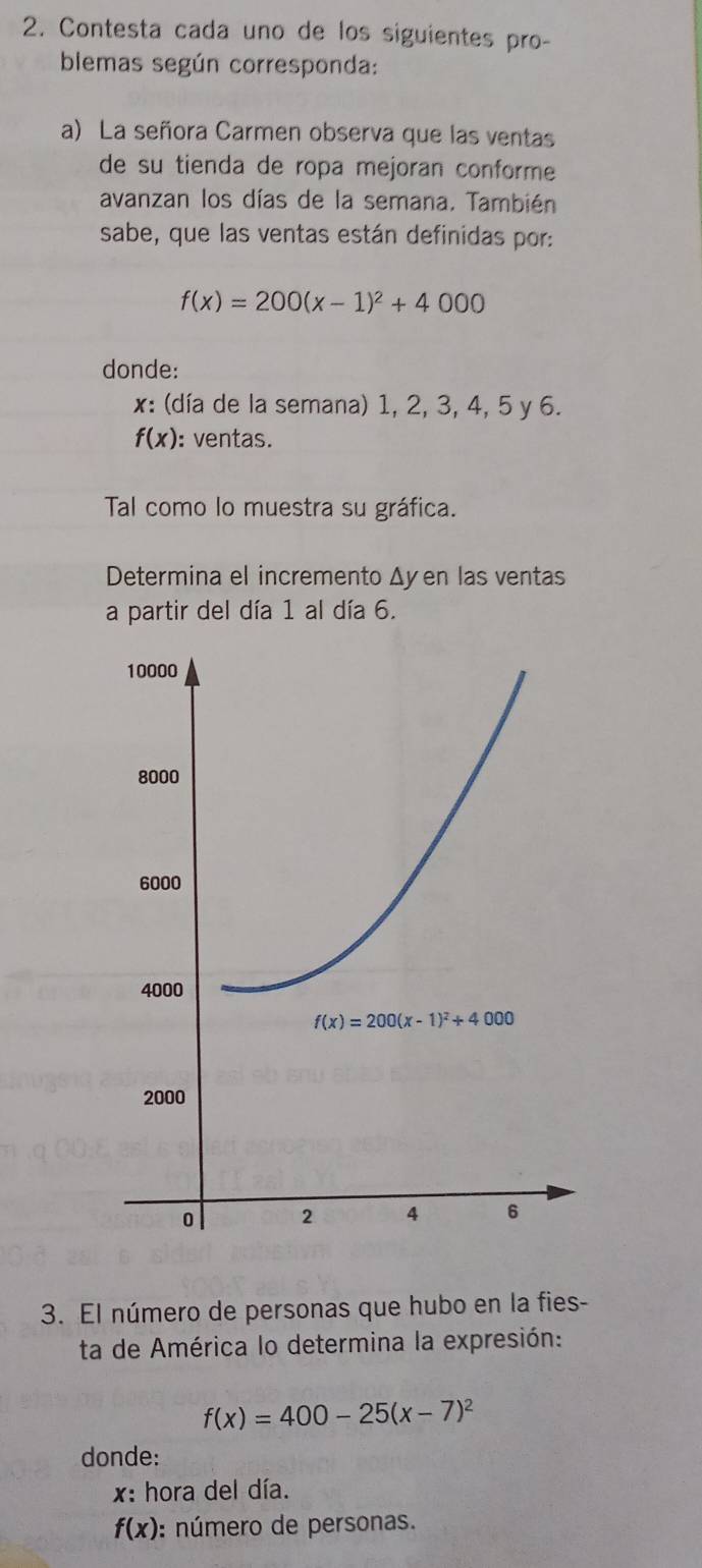 Contesta cada uno de los siguientes pro-
blemas según corresponda:
a) La señora Carmen observa que las ventas
de su tienda de ropa mejoran conforme
avanzan los días de la semana. También
sabe, que las ventas están definidas por:
f(x)=200(x-1)^2+4000
donde:
x: (día de la semana) 1, 2, 3, 4, 5 y 6.
f(x) : ventas.
Tal como lo muestra su gráfica.
Determina el incremento Δyen las ventas
a partir del día 1 al día 6.
3. El número de personas que hubo en la fies-
ta de América lo determina la expresión:
f(x)=400-25(x-7)^2
donde:
x: hora del día.
f(x) : número de personas.