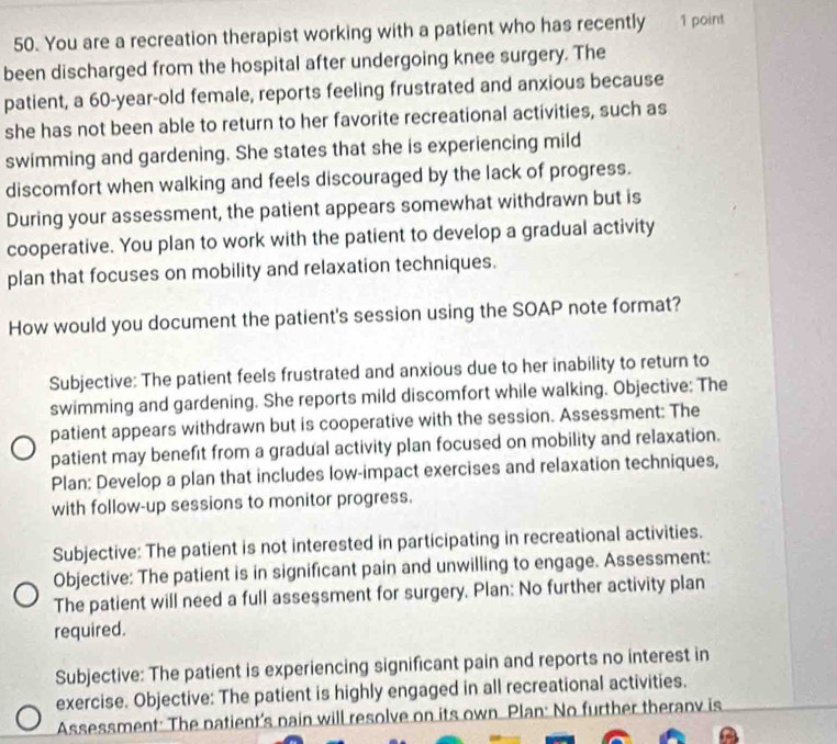 You are a recreation therapist working with a patient who has recently 1 point 
been discharged from the hospital after undergoing knee surgery. The 
patient, a 60-year -old female, reports feeling frustrated and anxious because 
she has not been able to return to her favorite recreational activities, such as 
swimming and gardening. She states that she is experiencing mild 
discomfort when walking and feels discouraged by the lack of progress. 
During your assessment, the patient appears somewhat withdrawn but is 
cooperative. You plan to work with the patient to develop a gradual activity 
plan that focuses on mobility and relaxation techniques. 
How would you document the patient's session using the SOAP note format? 
Subjective: The patient feels frustrated and anxious due to her inability to return to 
swimming and gardening. She reports mild discomfort while walking. Objective: The 
patient appears withdrawn but is cooperative with the session. Assessment: The 
patient may benefit from a gradual activity plan focused on mobility and relaxation. 
Plan: Develop a plan that includes low-impact exercises and relaxation techniques, 
with follow-up sessions to monitor progress. 
Subjective: The patient is not interested in participating in recreational activities. 
Objective: The patient is in significant pain and unwilling to engage. Assessment: 
The patient will need a full assessment for surgery. Plan: No further activity plan 
required. 
Subjective: The patient is experiencing significant pain and reports no interest in 
exercise. Objective: The patient is highly engaged in all recreational activities. 
Assessment: The patient's nain will resolve on its own Plan: No further therany is