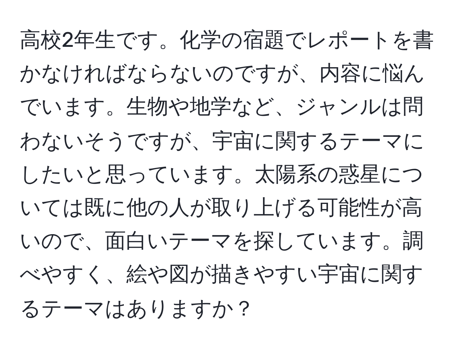 高校2年生です。化学の宿題でレポートを書かなければならないのですが、内容に悩んでいます。生物や地学など、ジャンルは問わないそうですが、宇宙に関するテーマにしたいと思っています。太陽系の惑星については既に他の人が取り上げる可能性が高いので、面白いテーマを探しています。調べやすく、絵や図が描きやすい宇宙に関するテーマはありますか？