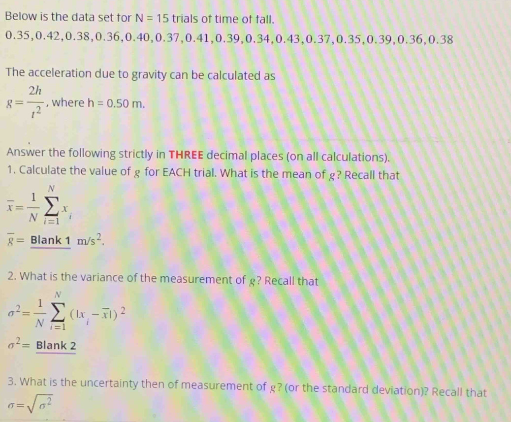 Below is the data set for N=15 trials of time of fall.
0.35. 0.42, 0.38, 0.36, 0.40, 0.37, 0.41, 0.3 9, 0.34, 0.43, 0.37, 0.35, 0.3 9, 0.36, 0.38
The acceleration due to gravity can be calculated as
g= 2h/t^2  , where h=0.50m. 
Answer the following strictly in THREE decimal places (on all calculations). 
1. Calculate the value of g for EACH trial. What is the mean of g? Recall that
overline x= 1/N sumlimits _(i=1)^Nx_i
overline 8=_ Blank1m/s^2. 
2. What is the variance of the measurement of g? Recall that
sigma^2= 1/N sumlimits _(i=1)^N(|x_i-overline x|)^2
sigma^2= Blank 2 
3. What is the uncertainty then of measurement of g? (or the standard deviation)? Recall that
sigma =sqrt(sigma^2)