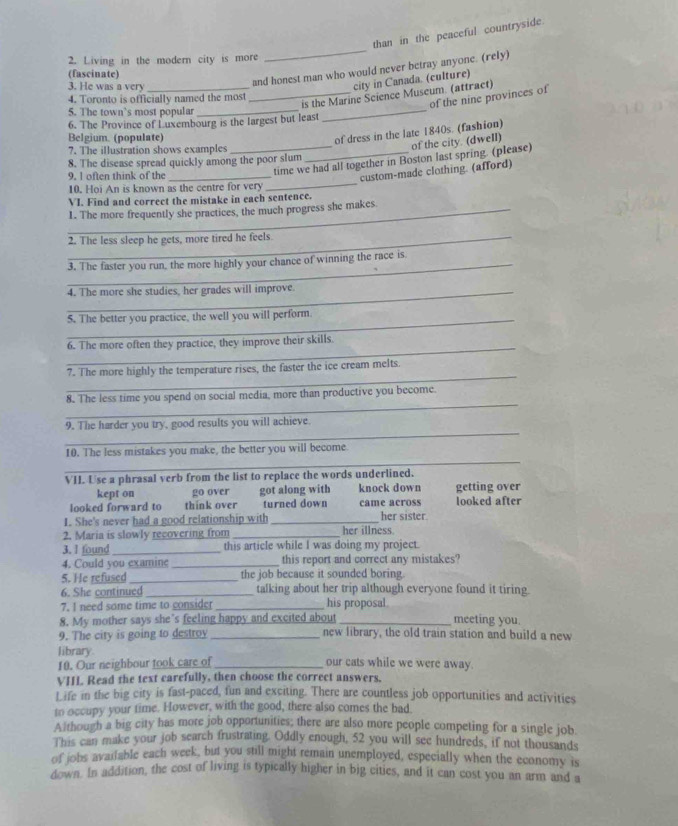 than in the peaceful countryside.
2. Living in the modern city is more
_
(fascinate)
3. He was a very_
and honest man who would never betray anyone. (rely)
city in Canada. (culture)
4. Toronto is officially named the most
_
_is the Marine Science Museum. (attract)
of the nine provinces of
5. The town`s most popular_
6. The Province of Luxembourg is the largest but least
Belgium. (populate)
of dress in the late 1840s. (fashion)
7. The illustration shows examples_
of the city. (dwell)
8. The disease spread quickly among the poor slum
_
9. I often think of the_
_time we had all together in Boston last spring. (please)
custom-made clothing. (afford)
10. Hoi An is known as the centre for very
VI. Find and correct the mistake in each sentence.
1. The more frequently she practices, the much progress she makes.
2. The less sleep he gets, more tired he feels.
_
3. The faster you run, the more highly your chance of winning the race is.
_4. The more she studies, her grades will improve.
_
5. The better you practice, the well you will perform.
_
6. The more often they practice, they improve their skills.
_
7. The more highly the temperature rises, the faster the ice cream melts.
_
8. The less time you spend on social media, more than productive you become.
_
9. The harder you try, good results you will achieve.
_
10. The less mistakes you make, the better you will become.
VII. Use a phrasal verb from the list to replace the words underlined.
kept on go over got along with knock down getting over
looked forward to think over turned down came across looked after
1. She's never had a good relationship with_ her sister.
2. Maria is slowly recovering from _her illness
3. I found_ this article while I was doing my project.
4. Could you examine _this report and correct any mistakes?
5. He refused _the job because it sounded boring.
6. She continued _talking about her trip although everyone found it tiring.
7. I need some time to consider _his proposal
8. My mother says she’s feeling happy and excited about_ meeting you.
9. The city is going to destroy _new library, the old train station and build a new
library. _our cats while we were away.
10. Our neighbour took care of
VIIL Read the text carefully, then choose the correct answers.
Life in the big city is fast-paced, fun and exciting. There are countless job opportunities and activities
to occupy your time. However, with the good, there also comes the bad.
Although a big city has more job opportunities; there are also more people competing for a single job.
This can make your job search frustrating. Oddly enough, 52 you will see hundreds, if not thousands
of jobs avaifable each week, but you still might remain unemployed, especially when the economy is
down. In addition, the cost of living is typically higher in big cities, and it can cost you an arm and a