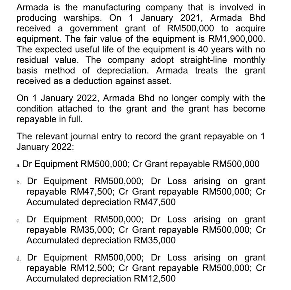 Armada is the manufacturing company that is involved in
producing warships. On 1 January 2021, Armada Bhd
received a government grant of RM500,000 to acquire
equipment. The fair value of the equipment is RM1,900,000.
The expected useful life of the equipment is 40 years with no
residual value. The company adopt straight-line monthly
basis method of depreciation. Armada treats the grant
received as a deduction against asset.
On 1 January 2022, Armada Bhd no longer comply with the
condition attached to the grant and the grant has become 
repayable in full.
The relevant journal entry to record the grant repayable on 1
January 2022:
。 Dr Equipment RM500,000; Cr Grant repayable RM500,000
B Dr Equipment RM500,000; Dr Loss arising on grant
repayable RM47,500; Cr Grant repayable RM500,000; Cr
Accumulated depreciation RM47,500 . Dr Equipment RM500,000; Dr Loss arising on grant
repayable RM35,000; Cr Grant repayable RM500,000; Cr
Accumulated depreciation RM35,000
a. Dr Equipment RM500,000; Dr Loss arising on grant
repayable RM12,500; Cr Grant repayable RM500,000; Cr
Accumulated depreciation RM12,500