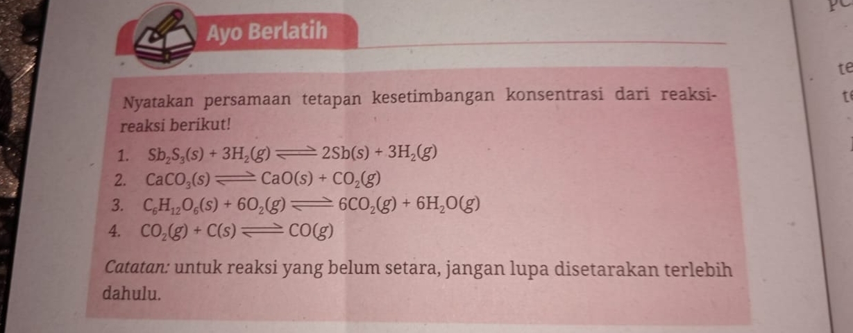 Ayo Berlatih 
te 
Nyatakan persamaan tetapan kesetimbangan konsentrasi dari reaksi- t 
reaksi berikut! 
1. Sb_2S_3(s)+3H_2(g)leftharpoons 2Sb(s)+3H_2(g)
2. CaCO_3(s)leftharpoons CaO(s)+CO_2(g)
3. C_6H_12O_6(s)+6O_2(g)leftharpoons 6CO_2(g)+6H_2O(g)
4. CO_2(g)+C(s)leftharpoons CO(g)
Catatan: untuk reaksi yang belum setara, jangan lupa disetarakan terlebih 
dahulu.