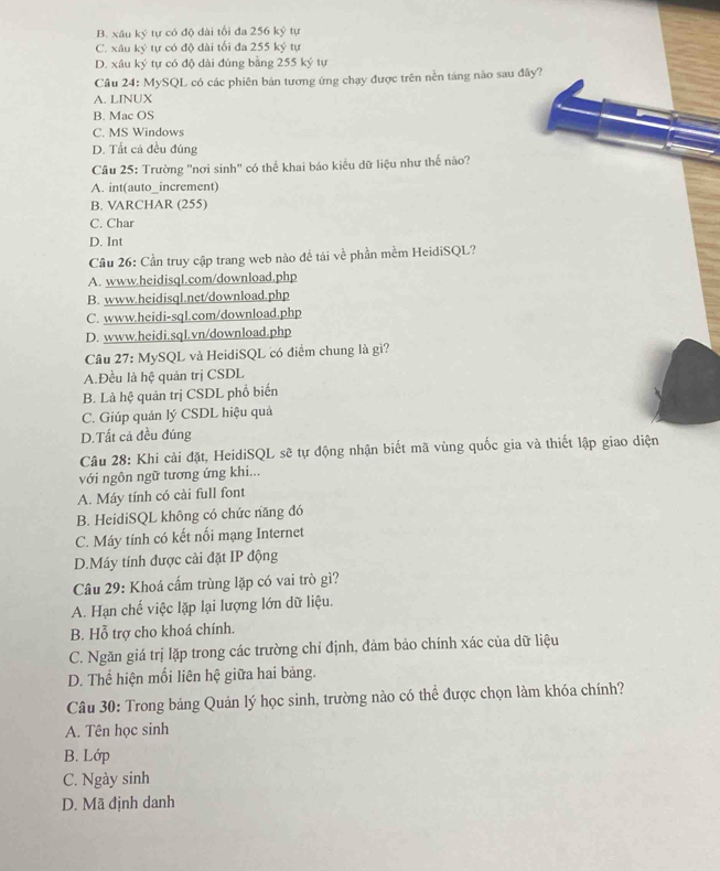 B. xâu ký tự có độ dài tối đa 256 ký tự
C. xâu ký tự có độ dài tối đa 255 ký tự
D. xâu ký tự có độ dài đúng bằng 255 ký tự
Câu 24: MySQL có các phiên bản tương ứng chạy được trên nền táng nào sau đây?
A. LINUX
B. Mac OS
C. MS Windows
D. Tất cả đều đúng
Câu 25: Trường "nơi sinh' có thể khai báo kiểu dữ liệu như thế nào?
A. int(auto_increment)
B. VARCHAR (255)
C. Char
D. Int
Cầu 26: Cần truy cập trang web nào đề tái về phần mềm HeidiSQL?
A. www.heidisql.com/download.php
B. www.heidisql.net/download.php
C. www.heidi-sql.com/download.php
D. www.heidi,sql.vn/download.php
Cầu 27: MySQL và HeidiSQL có điểm chung là gì?
A.Đều là hệ quản trị CSDL
B. Là hệ quản trị CSDL phổ biến
C. Giúp quản lý CSDL hiệu quả
D.Tất cả đều đúng
Câu 28: Khi cài đặt, HeidiSQL sẽ tự động nhận biết mã vùng quốc gia và thiết lập giao diện
với ngôn ngữ tương ứng khi...
A. Máy tính có cài full font
B. HeidiSQL không có chức năng đó
C. Máy tính có kết nối mạng Internet
D.Máy tính được cài đặt IP động
Câu 29: Khoá cấm trùng lặp có vai trò gì?
A. Hạn chế việc lặp lại lượng lớn dữ liệu.
B. Hỗ trợ cho khoá chính.
C. Ngăn giá trị lặp trong các trường chỉ định, đảm bảo chính xác của dữ liệu
D. Thể hiện mối liên hệ giữa hai bảng.
Câu 30: Trong bảng Quản lý học sinh, trường nào có thể được chọn làm khóa chính?
A. Tên học sinh
B. Lớp
C. Ngày sinh
D. Mã định danh