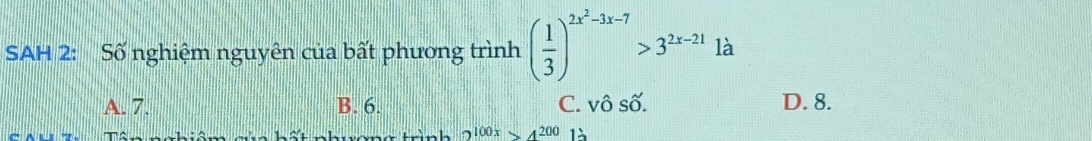 SAH 2: Số nghiệm nguyên của bất phương trình ( 1/3 )^2x^2-3x-7>3^(2x-21) là
A. 7. B. 6. C. vô số. D. 8.
2^(100x)>4^(200) là