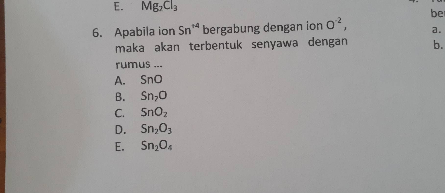 E. Mg_2Cl_3
be
6. Apabila ion Sn^(+4) bergabung dengan ion O^(-2), 
a.
maka akan terbentuk senyawa dengan b.
rumus ...
A. SnO
B. Sn_2O
C. SnO_2
D. Sn_2O_3
E. Sn_2O_4