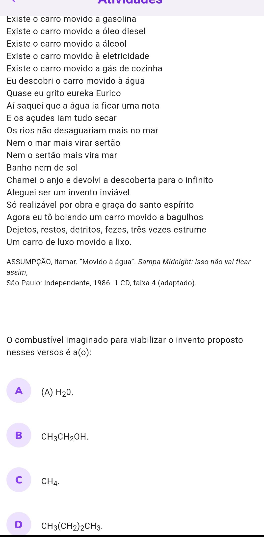 Existe o carro movido à gasolina
Existe o carro movido a óleo diesel
Existe o carro movido a álcool
Existe o carro movido à eletricidade
Existe o carro movido a gás de cozinha
Eu descobri o carro movido à água
Quase eu grito eureka Eurico
Aí saquei que a água ia ficar uma nota
E os açudes iam tudo secar
Os rios não desaguariam mais no mar
Nem o mar mais virar sertão
Nem o sertão mais vira mar
Banho nem de sol
Chamei o anjo e devolvi a descoberta para o infinito
Aleguei ser um invento inviável
Só realizável por obra e graça do santo espírito
Agora eu tô bolando um carro movido a bagulhos
Dejetos, restos, detritos, fezes, três vezes estrume
Um carro de luxo movido a lixo.
ASSUMPÇÃO, Itamar. “Movido à água”. Sampa Midnight: isso não vai ficar
assim,
São Paulo: Independente, 1986. 1 CD, faixa 4 (adaptado).
O combustível imaginado para viabilizar o invento proposto
nesses versos é a(o)
A (A) H_2O.
B CH_3CH_2OH.
C CH_4.
D CH_3(CH_2)_2CH_3.