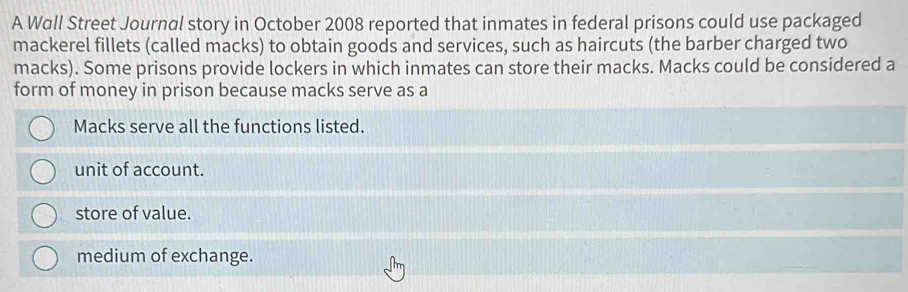 A Wall Street Journal story in October 2008 reported that inmates in federal prisons could use packaged
mackerel fillets (called macks) to obtain goods and services, such as haircuts (the barber charged two
macks). Some prisons provide lockers in which inmates can store their macks. Macks could be considered a
form of money in prison because macks serve as a
Macks serve all the functions listed.
unit of account.
store of value.
medium of exchange.