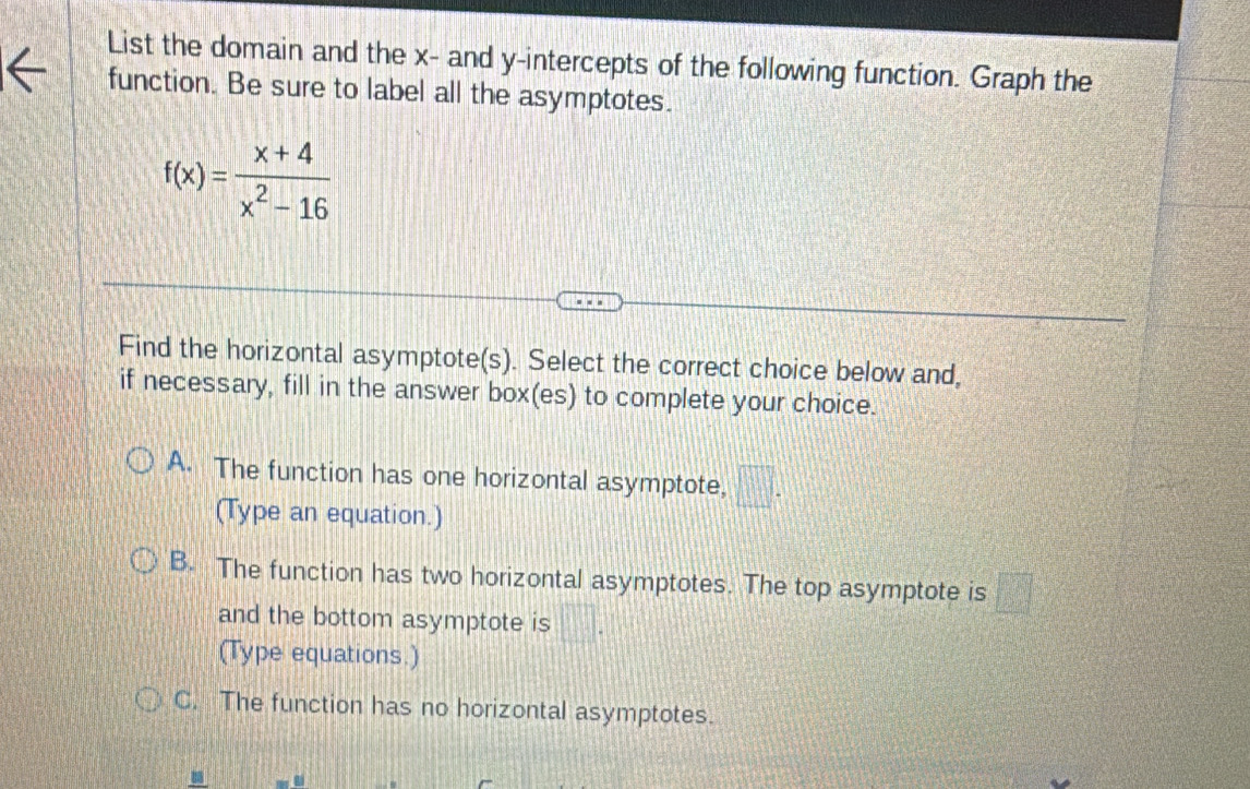 List the domain and the x - and y-intercepts of the following function. Graph the
function. Be sure to label all the asymptotes.
f(x)= (x+4)/x^2-16 
Find the horizontal asymptote(s). Select the correct choice below and,
if necessary, fill in the answer box(es) to complete your choice.
A. The function has one horizontal asymptote, □. 
(Type an equation.)
B. The function has two horizontal asymptotes. The top asymptote is □
and the bottom asymptote is □. 
(Type equations.)
C. The function has no horizontal asymptotes.