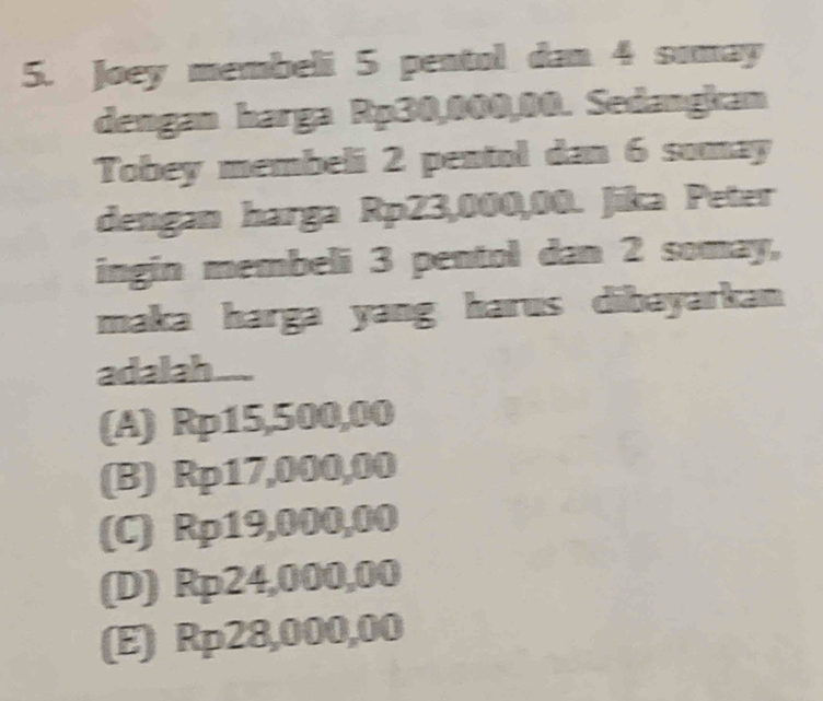 Joey membeli 5 pentol dan 4 sumay
dengan harga Rp30,000,00. Sedangkan
Tobey membeli 2 pentol dan 6 somay
dengan harga Rp23,000,00. Jika Peter
ingin membeli 3 pentol dan 2 somay,
maka harga yang harus dibayarkan 
adalah.....
(A) Rp15,500,00
(B) Rp17,000,00
(C) Rp19,000,00
(D) Rp24,000,00
(E) Rp28,000,00